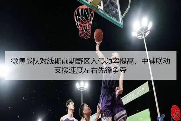微博战队对线期前期野区入侵频率提高，中辅联动支援速度左右先锋争夺